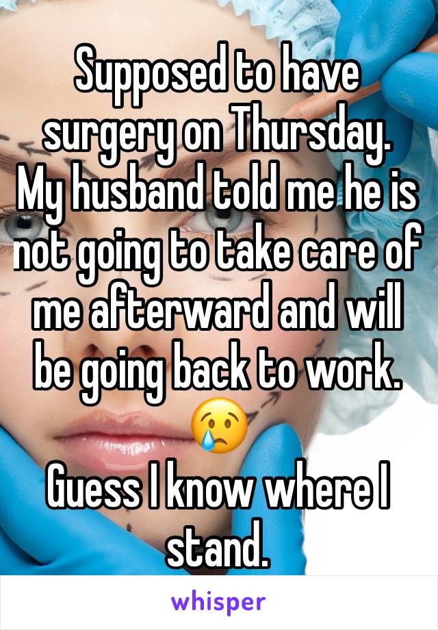 Supposed to have surgery on Thursday. 
My husband told me he is not going to take care of me afterward and will be going back to work. 😢
Guess I know where I stand. 