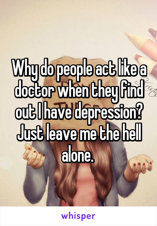 Why do people act like a doctor when they find out I have depression? Just leave me the hell alone. 