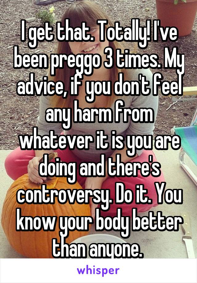 I get that. Totally! I've been preggo 3 times. My advice, if you don't feel any harm from whatever it is you are doing and there's controversy. Do it. You know your body better than anyone. 