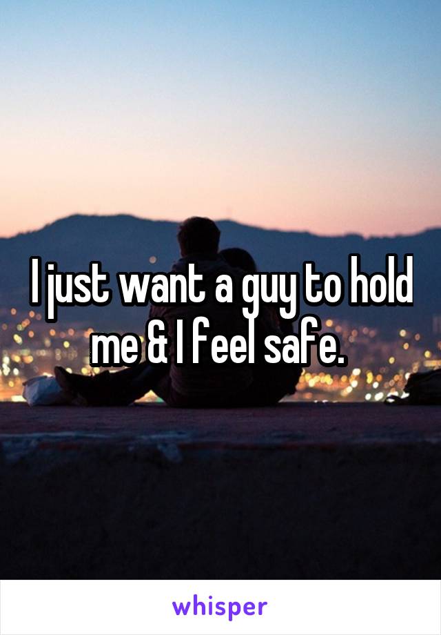 I just want a guy to hold me & I feel safe. 