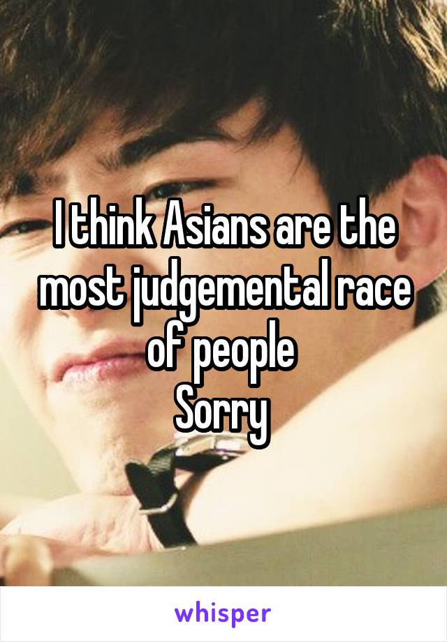 I think Asians are the most judgemental race of people 
Sorry 