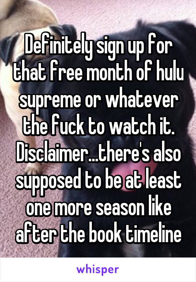 Definitely sign up for that free month of hulu supreme or whatever the fuck to watch it. Disclaimer...there's also supposed to be at least one more season like after the book timeline