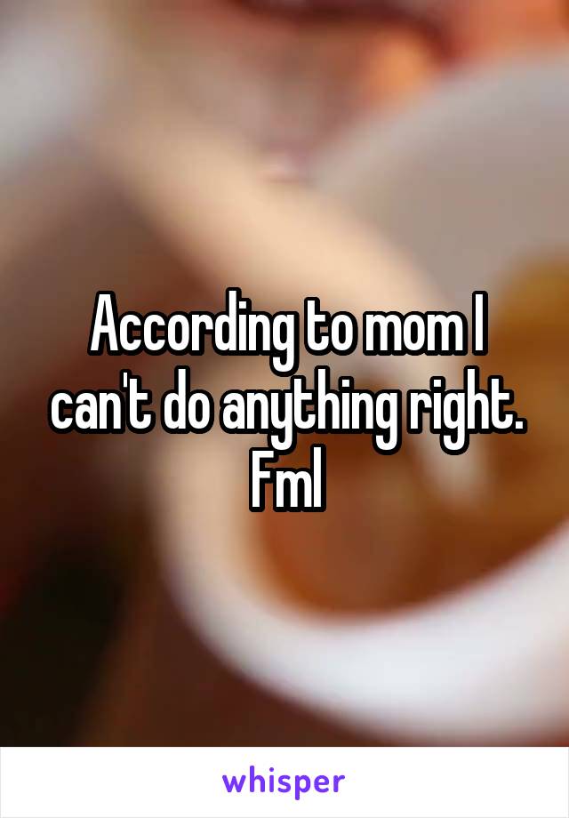 According to mom I can't do anything right. Fml