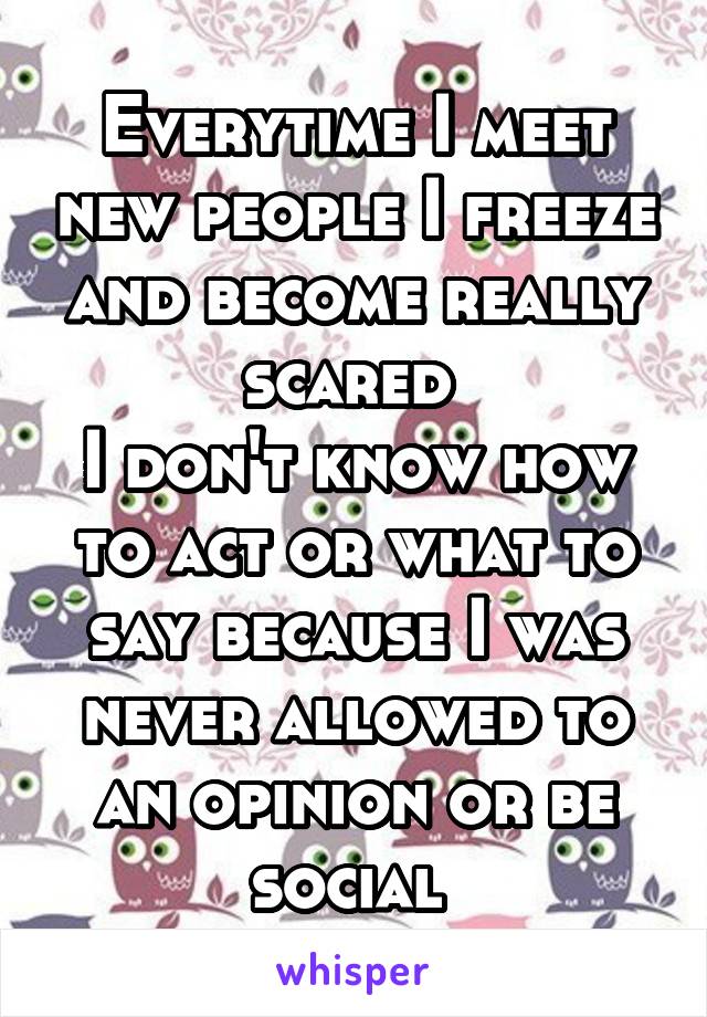 Everytime I meet new people I freeze and become really scared 
I don't know how to act or what to say because I was never allowed to an opinion or be social 