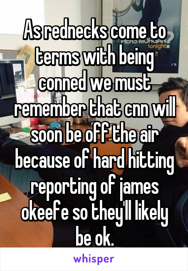 As rednecks come to terms with being conned we must remember that cnn will soon be off the air because of hard hitting reporting of james okeefe so they'll likely be ok.