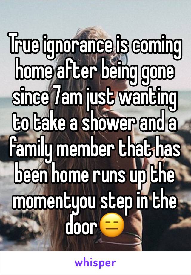 True ignorance is coming home after being gone since 7am just wanting to take a shower and a family member that has been home runs up the momentyou step in the door😑