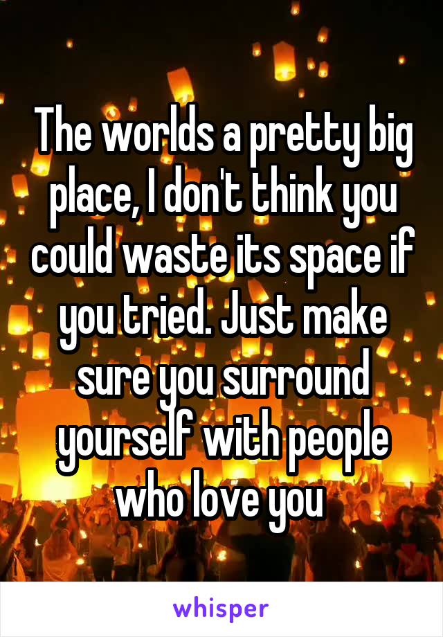 The worlds a pretty big place, I don't think you could waste its space if you tried. Just make sure you surround yourself with people who love you 