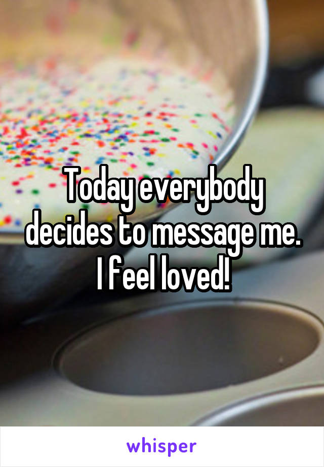 Today everybody decides to message me. I feel loved!