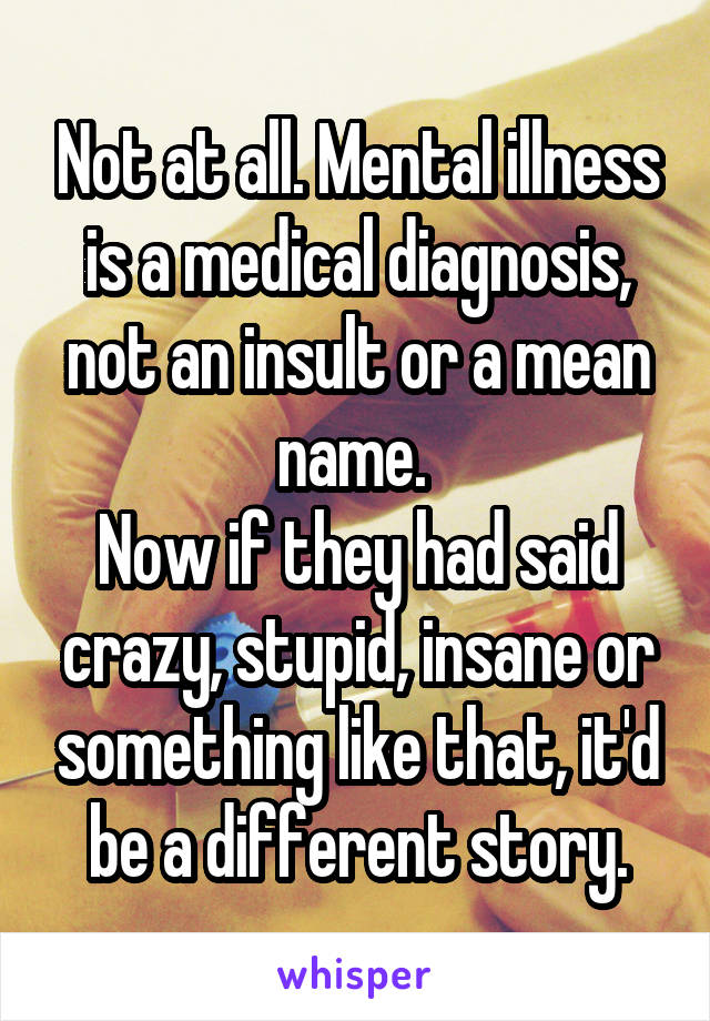 Not at all. Mental illness is a medical diagnosis, not an insult or a mean name. 
Now if they had said crazy, stupid, insane or something like that, it'd be a different story.