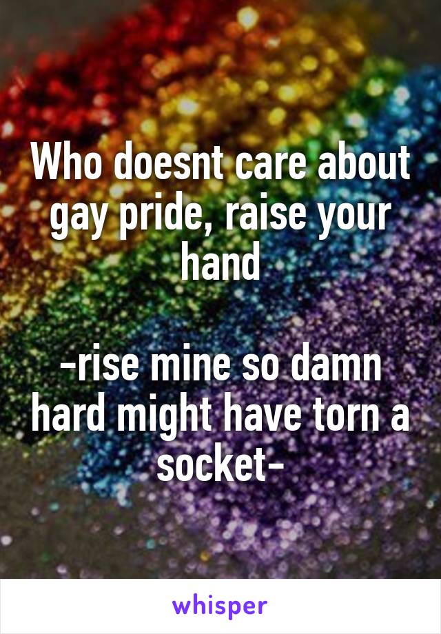 Who doesnt care about gay pride, raise your hand

-rise mine so damn hard might have torn a socket-