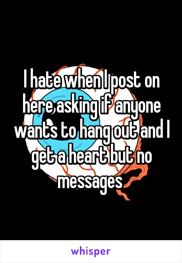 I hate when I post on here asking if anyone wants to hang out and I get a heart but no messages 