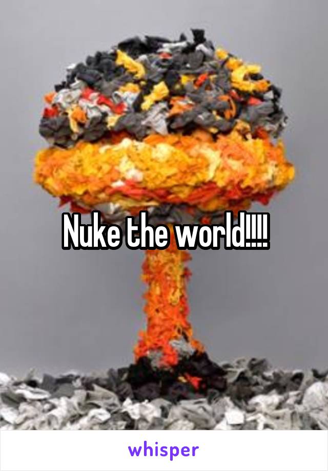 Nuke the world!!!!