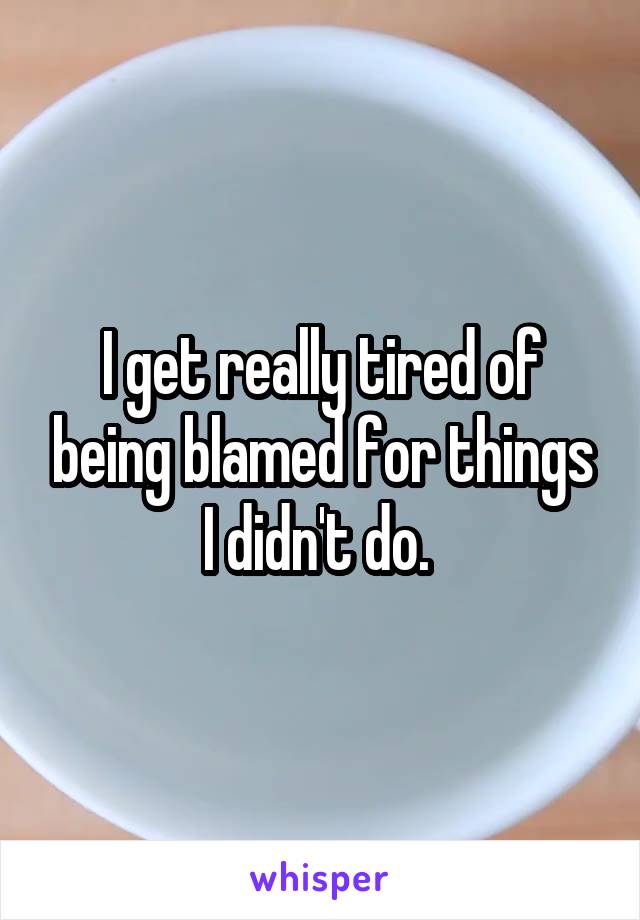 I get really tired of being blamed for things I didn't do. 