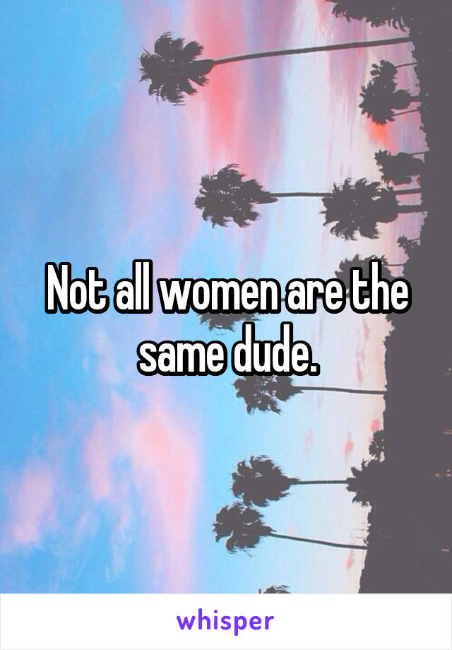 Not all women are the same dude.