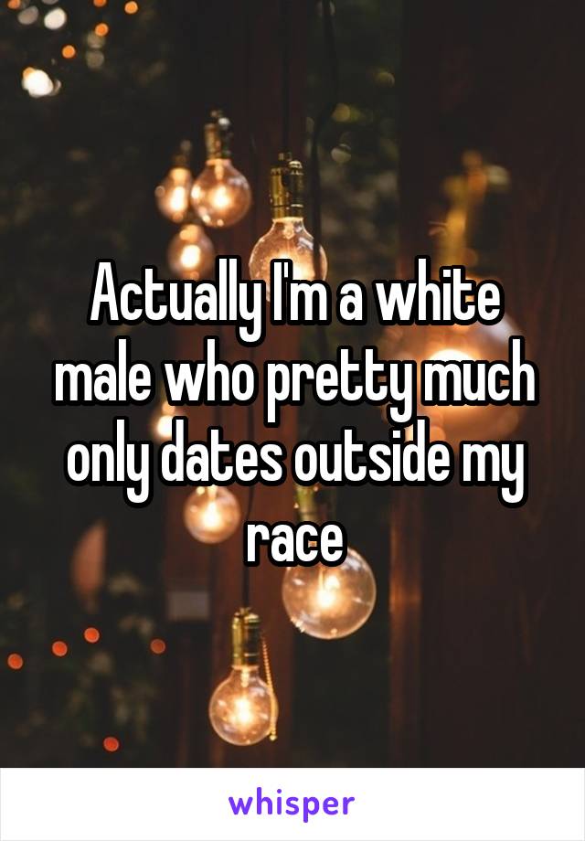 Actually I'm a white male who pretty much only dates outside my race