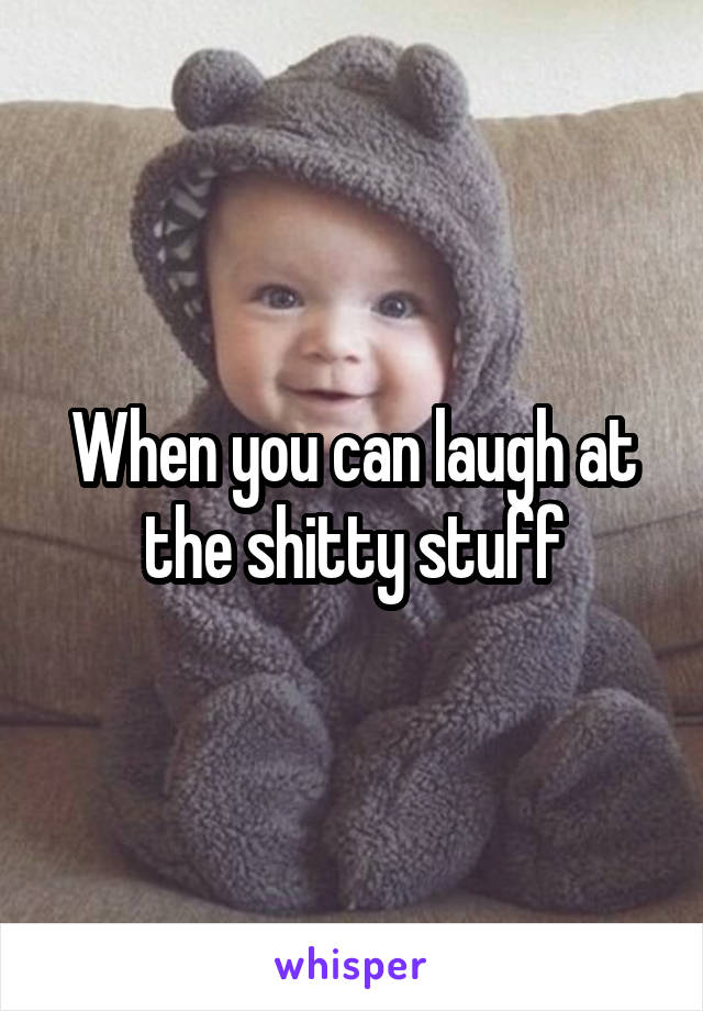 When you can laugh at the shitty stuff