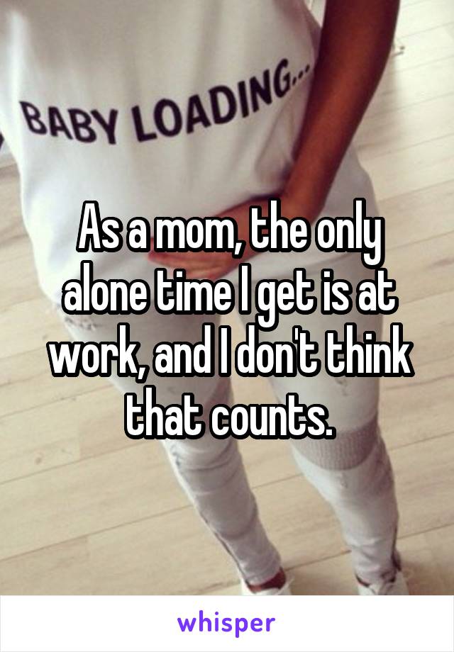 As a mom, the only alone time I get is at work, and I don't think that counts.