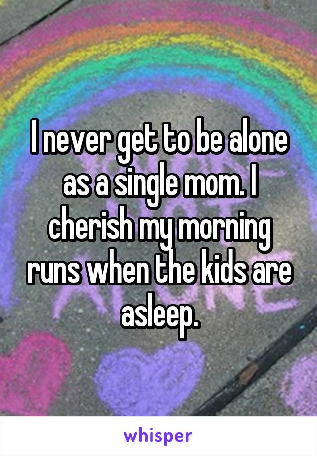 I never get to be alone as a single mom. I cherish my morning runs when the kids are asleep.