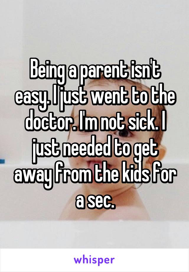 Being a parent isn't easy. I just went to the doctor. I'm not sick. I just needed to get away from the kids for a sec.