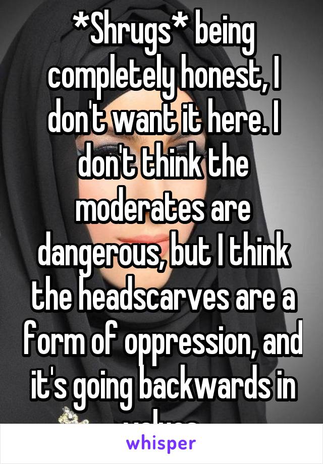 *Shrugs* being completely honest, I don't want it here. I don't think the moderates are dangerous, but I think the headscarves are a form of oppression, and it's going backwards in values.