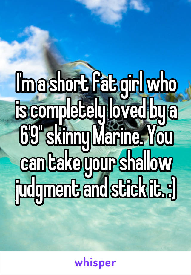 I'm a short fat girl who is completely loved by a 6'9" skinny Marine. You can take your shallow judgment and stick it. :)