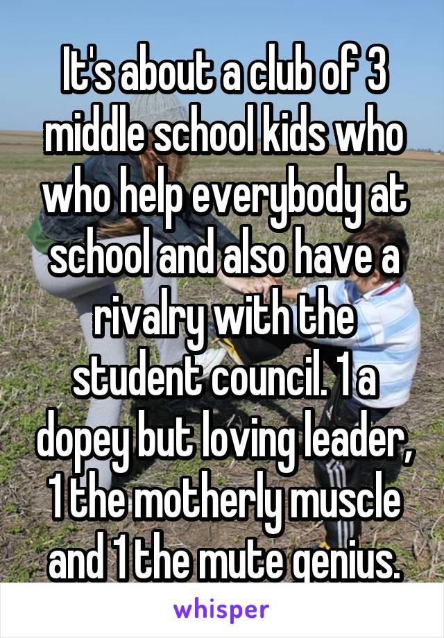 It's about a club of 3 middle school kids who who help everybody at school and also have a rivalry with the student council. 1 a dopey but loving leader, 1 the motherly muscle and 1 the mute genius.