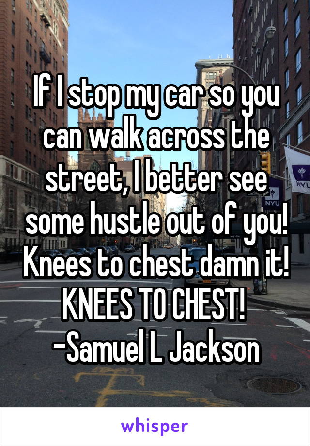 If I stop my car so you can walk across the street, I better see some hustle out of you! Knees to chest damn it! KNEES TO CHEST! 
-Samuel L Jackson