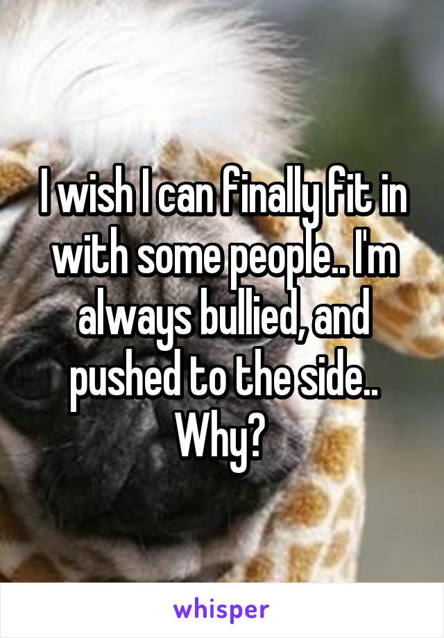 I wish I can finally fit in with some people.. I'm always bullied, and pushed to the side.. Why? 