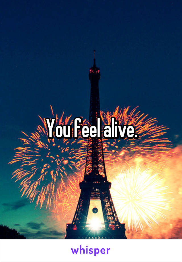 You feel alive.