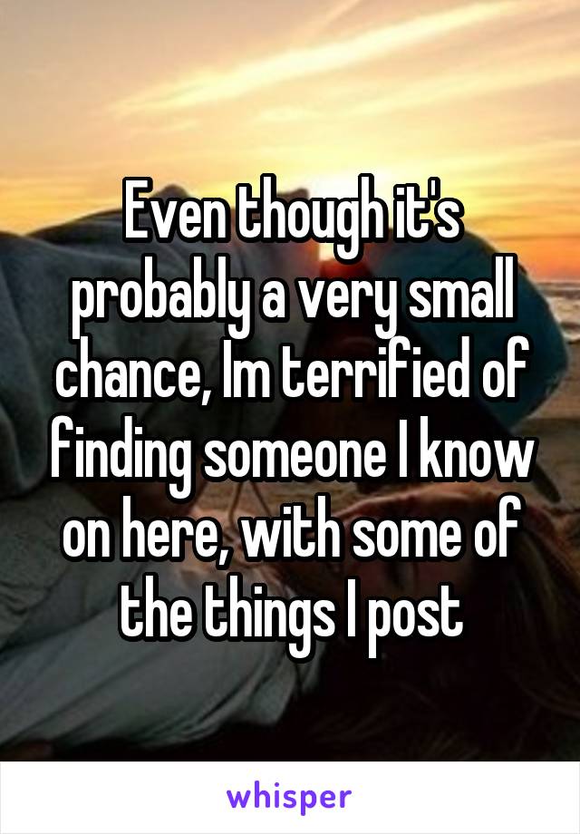 Even though it's probably a very small chance, Im terrified of finding someone I know on here, with some of the things I post