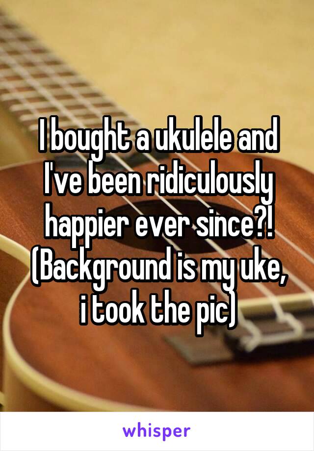 I bought a ukulele and I've been ridiculously happier ever since?!
(Background is my uke, i took the pic)