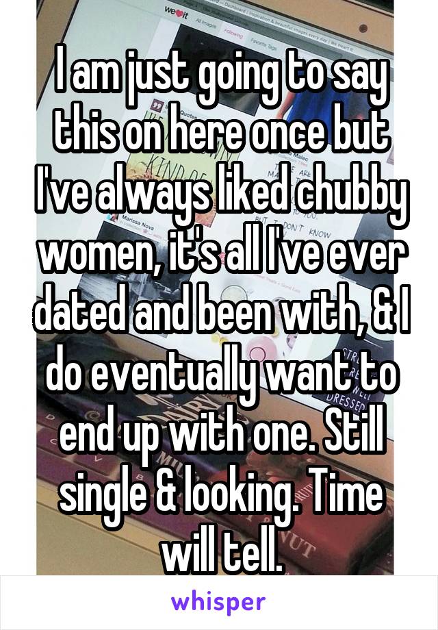 I am just going to say this on here once but I've always liked chubby women, it's all I've ever dated and been with, & I do eventually want to end up with one. Still single & looking. Time will tell.