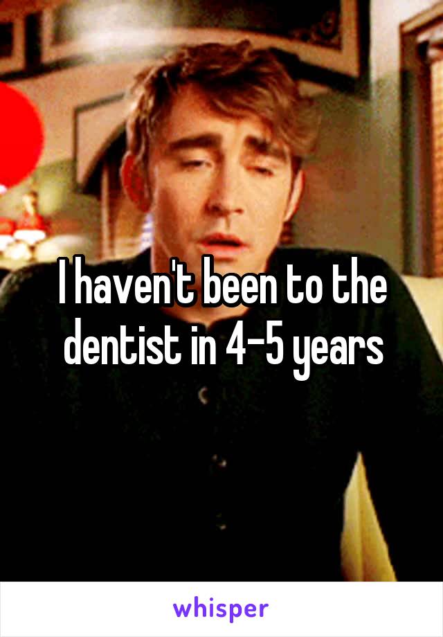 I haven't been to the dentist in 4-5 years