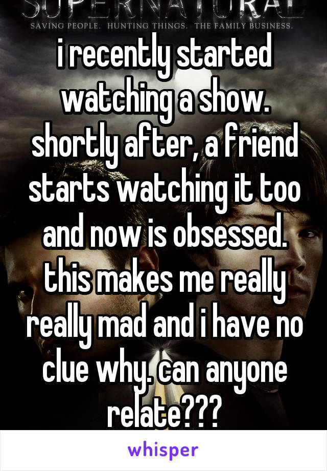 i recently started watching a show. shortly after, a friend starts watching it too and now is obsessed. this makes me really really mad and i have no clue why. can anyone relate???