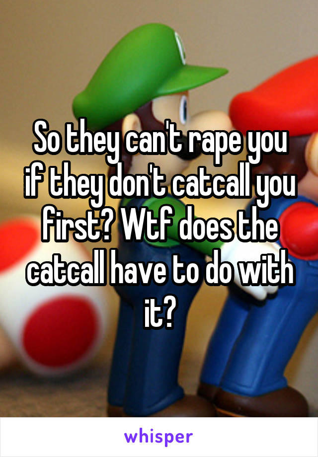 So they can't rape you if they don't catcall you first? Wtf does the catcall have to do with it?