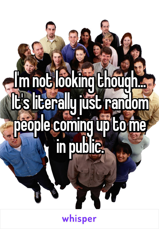 I'm not looking though... It's literally just random people coming up to me in public.