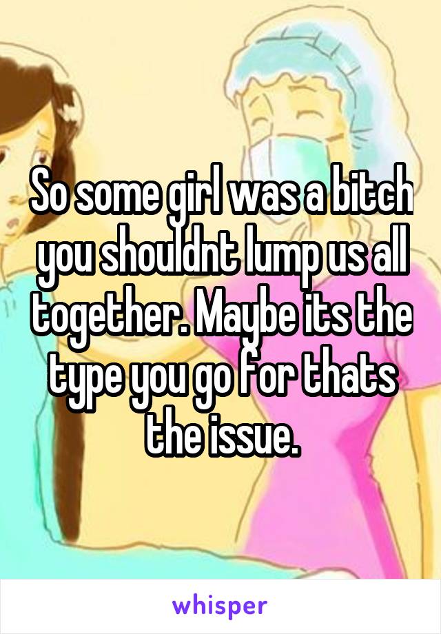 So some girl was a bitch you shouldnt lump us all together. Maybe its the type you go for thats the issue.