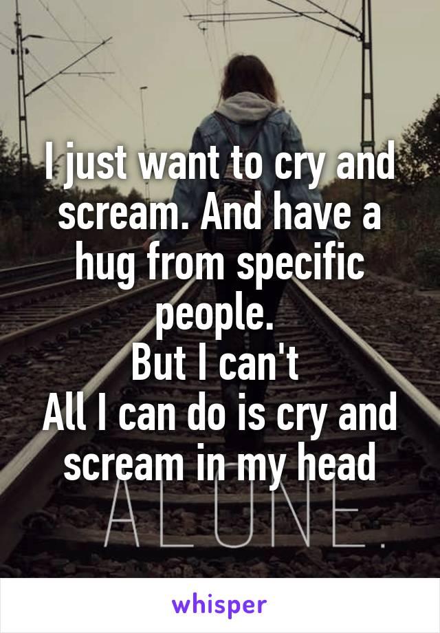 I just want to cry and scream. And have a hug from specific people. 
But I can't 
All I can do is cry and scream in my head