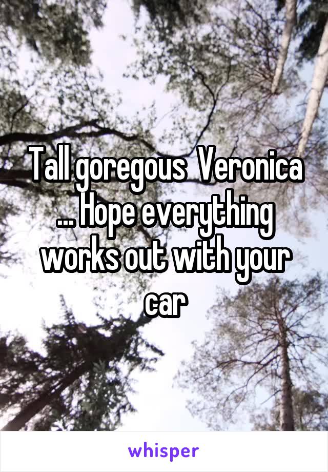 Tall goregous  Veronica ... Hope everything works out with your car