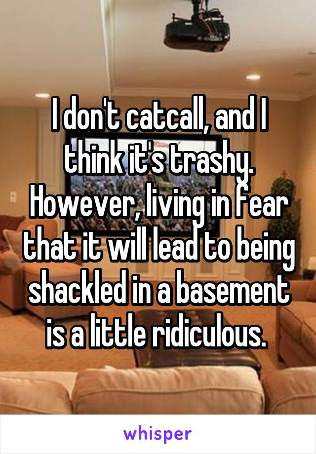 I don't catcall, and I think it's trashy. However, living in fear that it will lead to being shackled in a basement is a little ridiculous. 