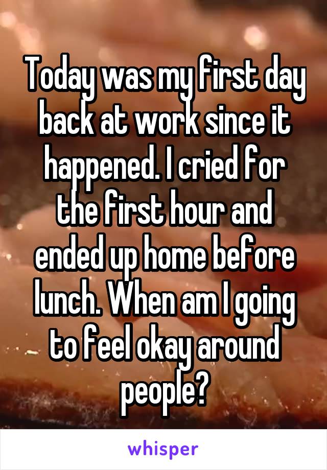 Today was my first day back at work since it happened. I cried for the first hour and ended up home before lunch. When am I going to feel okay around people?