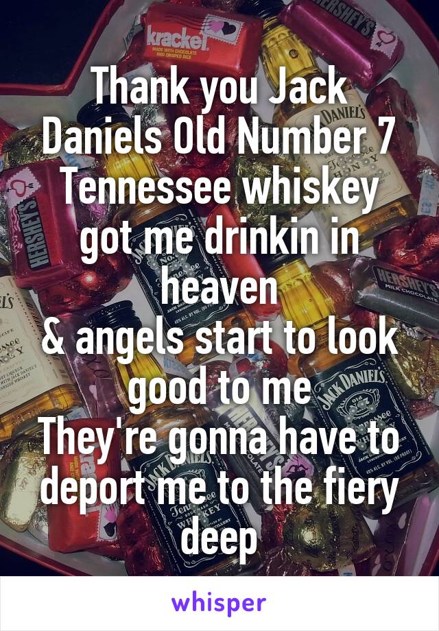 Thank you Jack Daniels Old Number 7
Tennessee whiskey got me drinkin in heaven
& angels start to look good to me
They're gonna have to deport me to the fiery deep