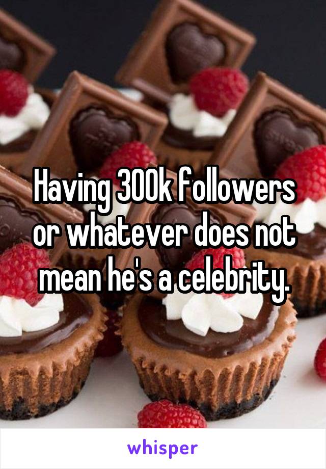 Having 300k followers or whatever does not mean he's a celebrity.