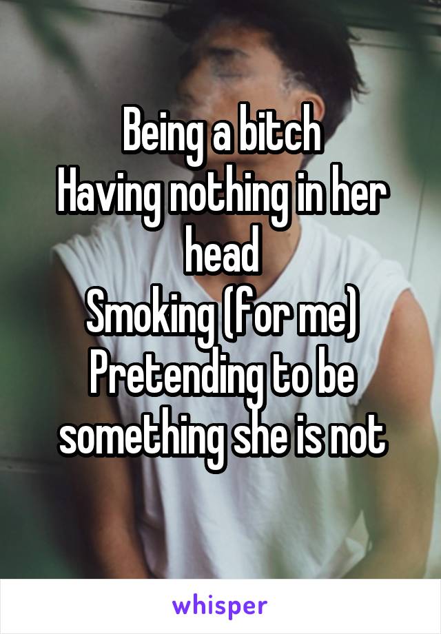 Being a bitch
Having nothing in her head
Smoking (for me)
Pretending to be something she is not
