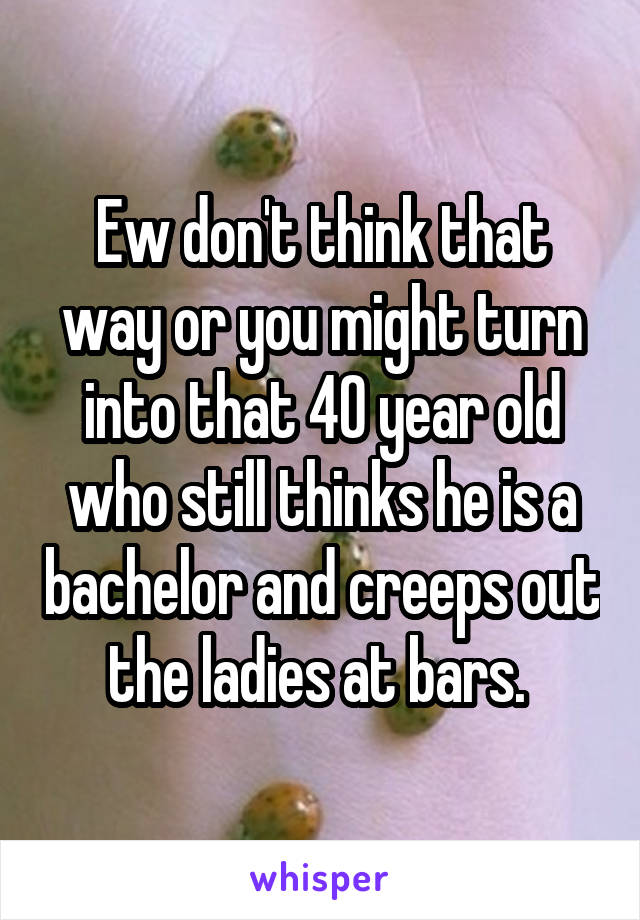 Ew don't think that way or you might turn into that 40 year old who still thinks he is a bachelor and creeps out the ladies at bars. 