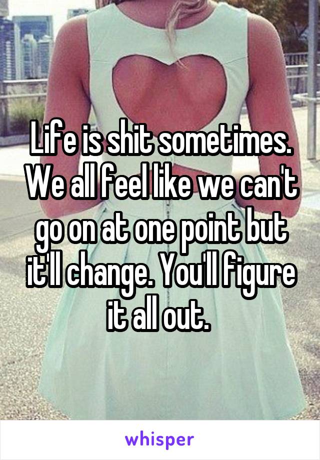 Life is shit sometimes. We all feel like we can't go on at one point but it'll change. You'll figure it all out. 