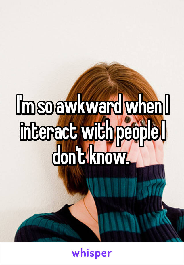 I'm so awkward when I interact with people I don't know. 