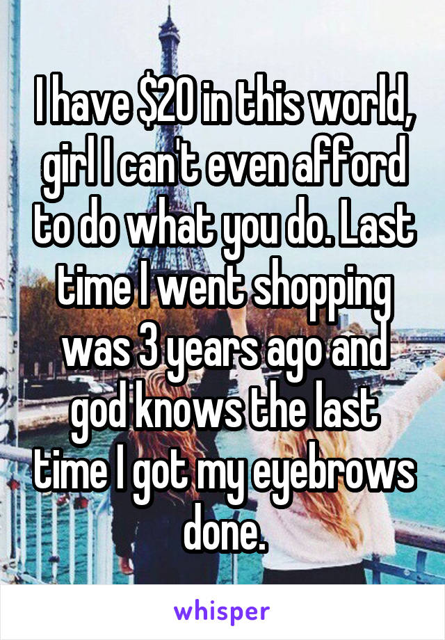 I have $20 in this world, girl I can't even afford to do what you do. Last time I went shopping was 3 years ago and god knows the last time I got my eyebrows done.