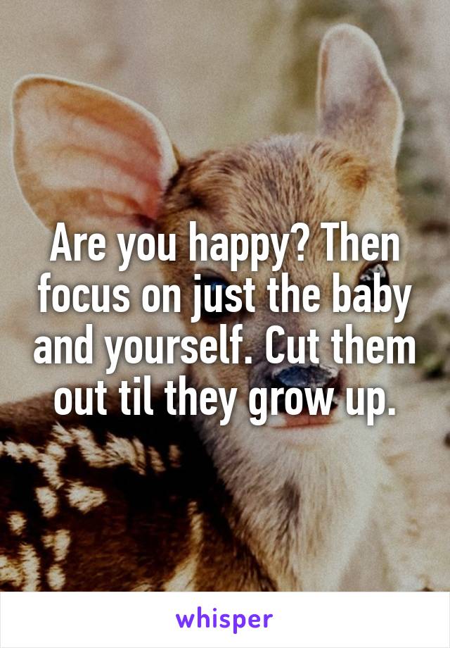 Are you happy? Then focus on just the baby and yourself. Cut them out til they grow up.