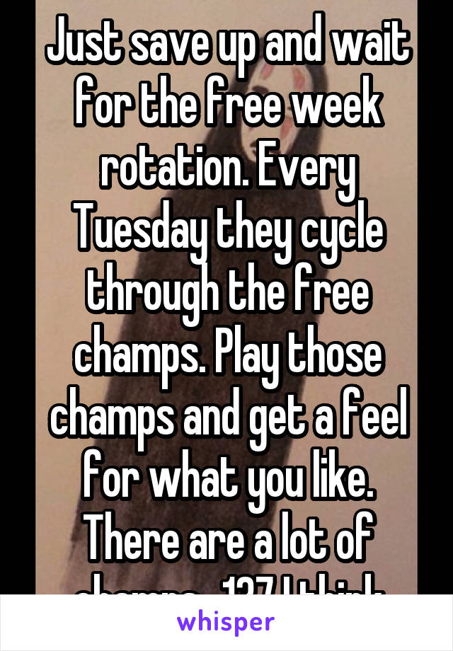 Just save up and wait for the free week rotation. Every Tuesday they cycle through the free champs. Play those champs and get a feel for what you like. There are a lot of champs...137 I think